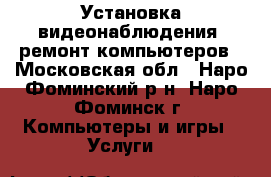 Установка видеонаблюдения, ремонт компьютеров - Московская обл., Наро-Фоминский р-н, Наро-Фоминск г. Компьютеры и игры » Услуги   